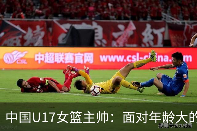 中国U17女篮主帅：面对年龄大的职业俱乐部 队员们打出了团队篮球
